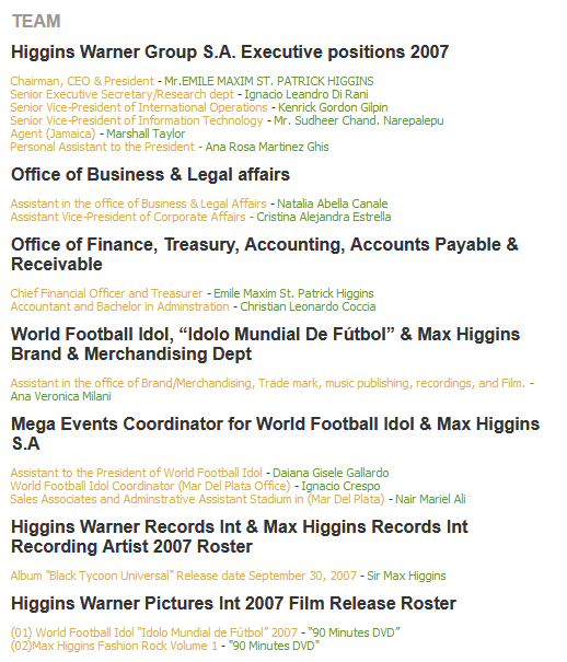 SENIOR EXECUTIVE POSITIONS AND BOARD DIRECTORS
HIGGINS WARNER GROUP WORLD WIDE

Emile Maxim St. Patrick Higgins - President, CEO, Chairman, Treasurer, International General Counsel of Higgins Warner Group World Wide, World Football Idol S.A, Max Higgins International S.A and Walt Disney Mundo S.A, Inc.

Kenrick Gordon Gilpin - Senior Executive Vice-President/Vice-Chairman of Higgins Warner Group World Wide.

Sandra Zapata De Higgins - Board Director for Higgins Warner Group World Wide and Walt Disney Mundo S.A of Argentina.

Ignacio Leandro Di Ranni - Vice-President of Operations for Higgins Warner Group World Wide and World Football Idol.

Ignacio Emilio Crespo - Vice-President of Operations for Higgins Warner Group World Wide and World Football Idol

Christian Leonardo Coccia - Vice-President of Accounting and Accounting Director

Cristina Alejandra Estrella - Vice-President of Acquisitions and International Corporate Affairs.

Irene Benedetti - Vice-President of Marketing, Promoting, Sales and Distribution for Higgins Warner Group World Wide, Board Director, Max Higgins International S.A, World Football Idol S.A, Walt Disney Mundo S.A, Inc

Daiana Gisele Gallardo - Company Secretary of Higgins Warner Group World Wide.

Sonia Elizabeth Medina - Director of International Business Affairs and Investor Relations for Higgins Warner Group World Wide

Aletha Gilpin - Executive Administrator for Higgins Warner Group World Wide, World Football Idol, Walt Disney Mundo S.A, Inc.

Ana Rosa Martinez Ghisi - Special Assistant to the President and Dupty Company Secretary to the Higgins Warner Group World Wide, World Football Idol, Walt Disney Mundo S.A, Inc.

Jose Luis Alcalde - Chief of Intelligence for the Higgins Warner Group World Wide, World Football Idol and Walt Disney Mundo S.A, Inc.

Elizabeth Pascual Ambertin - Assistant Vice-President (Africa & China markets)